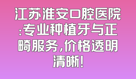 江苏淮安口腔医院：专业种植牙与正畸服务，价格透明清晰！