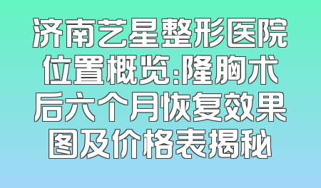 济南艺星整形医院位置概览：隆胸术后六个月恢复效果图及价格表揭秘