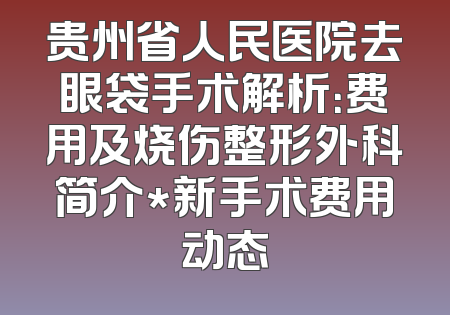 贵州省人民医院去眼袋手术解析：费用及烧伤整形外科简介*新手术费用动态