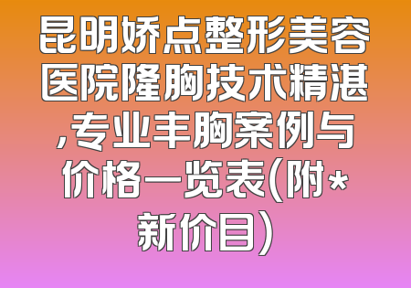 昆明娇点整形美容医院隆胸技术精湛，专业丰胸案例与价格一览表（附*新价目）