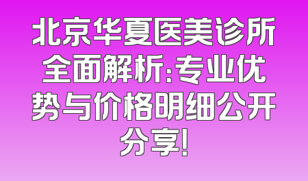 北京华夏医美诊所全面解析：专业优势与价格明细公开分享！