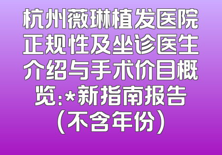 杭州薇琳植发医院正规性及坐诊医生介绍与手术价目概览：*新指南报告（不含年份）