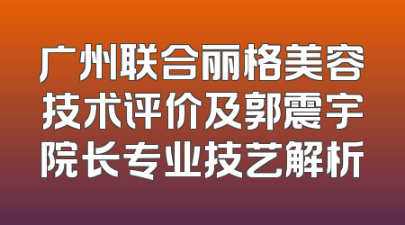 广州联合丽格美容技术评价及郭震宇院长专业技艺解析