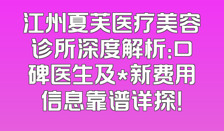 江州夏芙医疗美容诊所深度解析：口碑医生及*新费用信息靠谱详探！