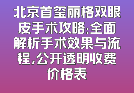 北京首玺丽格双眼皮手术攻略：全面解析手术效果与流程，公开透明收费价格表