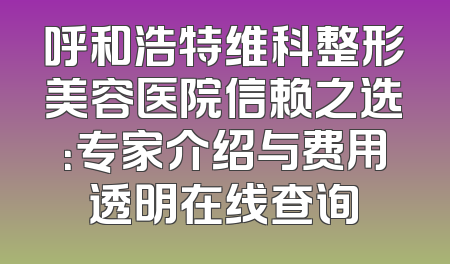 呼和浩特维科整形美容医院信赖之选：专家介绍与费用透明在线查询