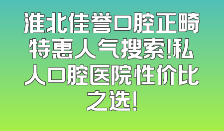淮北佳誉口腔正畸特惠人气搜索！私人口腔医院性价比之选！