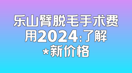 乐山臂脱毛手术费用2024：了解*新价格