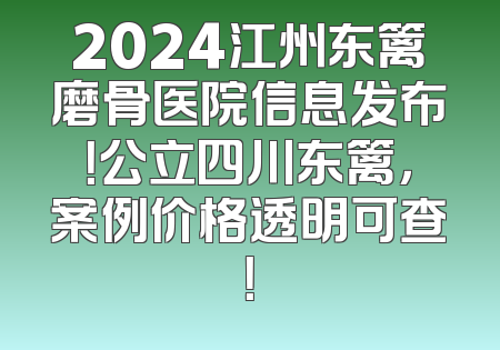 2024江州东篱磨骨医院信息发布！公立四川东篱，案例价格透明可查！