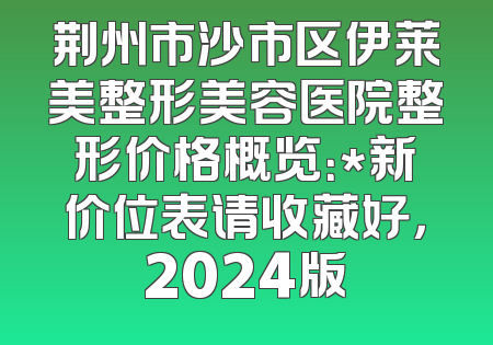 荆州市沙市区伊莱美整形美容医院整形价格概览：*新价位表请收藏好，2024版