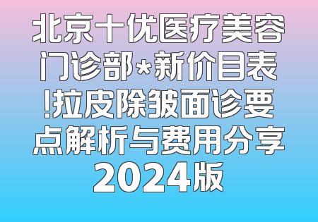 北京十优医疗美容门诊部*新价目表！拉皮除皱面诊要点解析与费用分享2024版