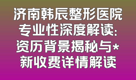 济南韩辰整形医院专业性深度解读：资历背景揭秘与*新收费详情解读