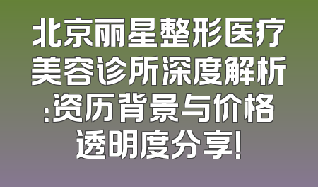北京丽星整形医疗美容诊所深度解析：资历背景与价格透明度分享！