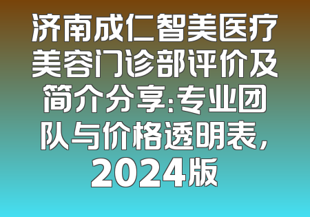 济南成仁智美医疗美容门诊部评价及简介分享：专业团队与价格透明表，2024版