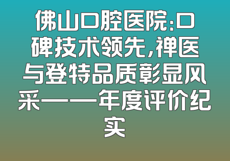 佛山口腔医院：口碑技术领先，禅医与登特品质彰显风采——年度评价纪实