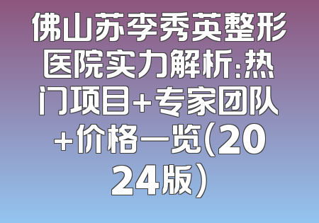 佛山苏李秀英整形医院实力解析：热门项目+专家团队+价格一览（2024版）