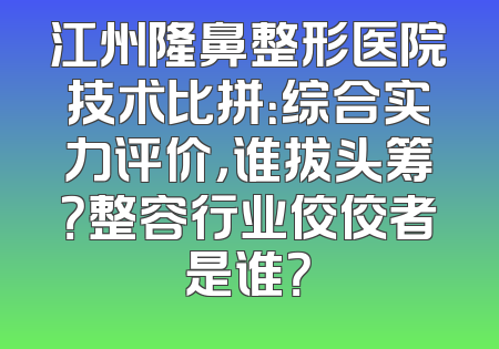 江州隆鼻整形医院技术比拼：综合实力评价，谁拔头筹？整容行业佼佼者是谁？