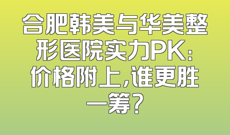 合肥韩美与华美整形医院实力PK：价格附上，谁更胜一筹？
