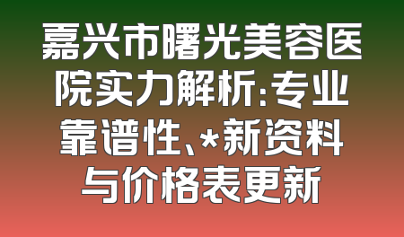 嘉兴市曙光美容医院实力解析：专业靠谱性、*新资料与价格表更新