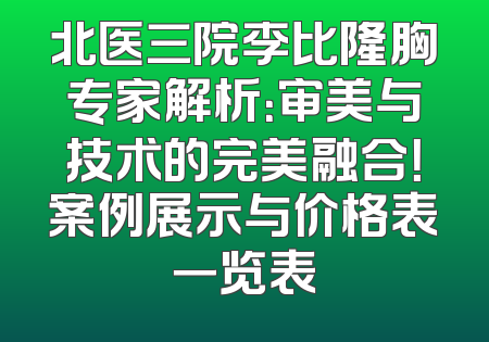 北医三院李比隆胸专家解析：审美与技术的完美融合！案例展示与价格表一览表