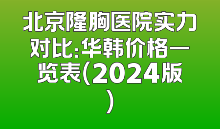 北京隆胸医院实力对比：华韩价格一览表（2024版）