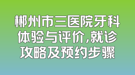 郴州市三医院牙科体验与评价，就诊攻略及预约步骤