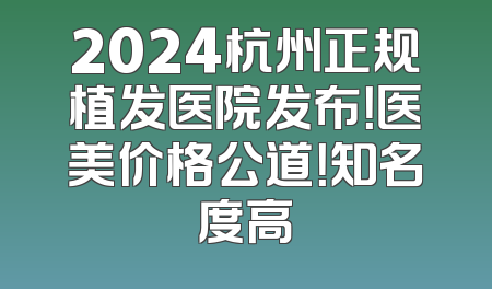 2024杭州正规植发医院发布！医美价格公道！知名度高