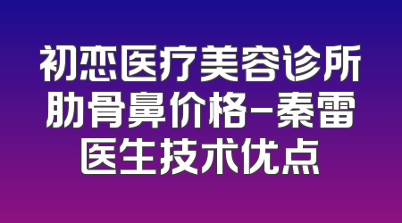 初恋医疗美容诊所肋骨鼻价格-秦雷医生技术优点