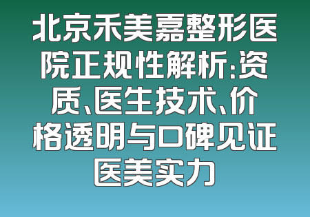 北京禾美嘉整形医院正规性解析：资质、医生技术、价格透明与口碑见证医美实力