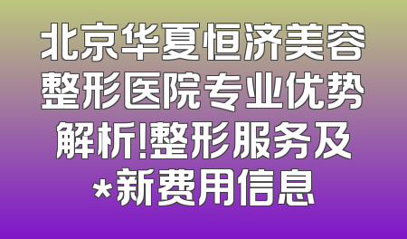 北京华夏恒济美容整形医院专业优势解析！整形服务及*新费用信息