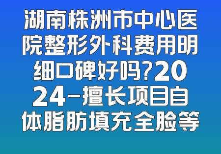 湖南株洲市中心医院整形外科费用明细口碑好吗？2024-擅长项目自体脂肪填充全脸等