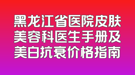 黑龙江省医院皮肤美容科医生手册及美白抗衰价格指南