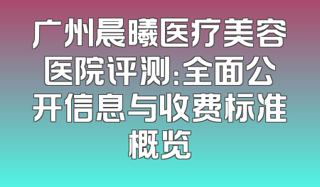 广州晨曦医疗美容医院评测：全面公开信息与收费标准概览
