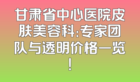 甘肃省中心医院皮肤美容科：专家团队与透明价格一览！