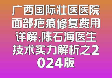 广西国际壮医医院面部疤痕修复费用详解：陈石海医生技术实力解析之2024版