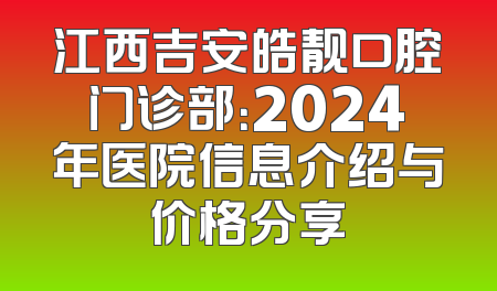 江西吉安皓靓口腔门诊部：2024年医院信息介绍与价格分享