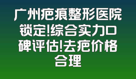 广州疤痕整形医院锁定！综合实力口碑评估！去疤价格合理