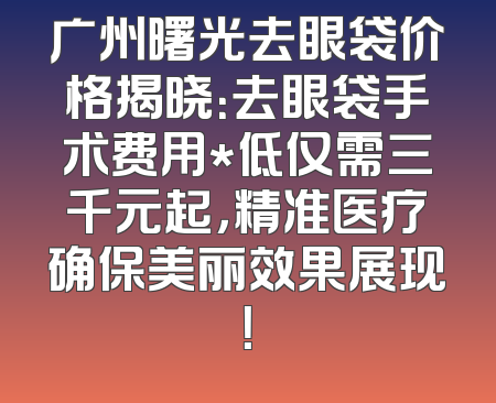 广州曙光去眼袋价格揭晓：去眼袋手术费用*低仅需三千元起，精准医疗确保美丽效果展现！