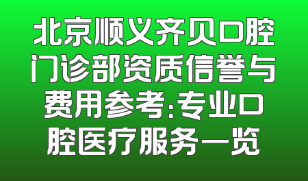北京顺义齐贝口腔门诊部资质信誉与费用参考：专业口腔医疗服务一览
