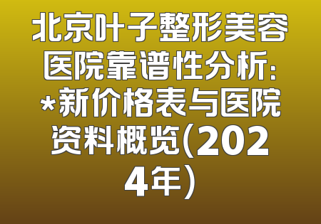 北京叶子整形美容医院靠谱性分析：*新价格表与医院资料概览（2024年）