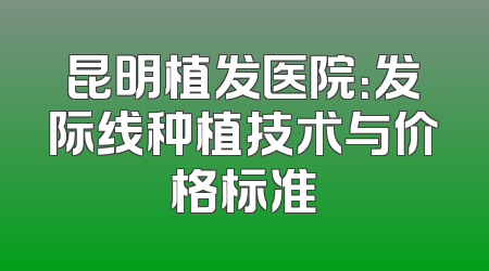昆明植发医院：发际线种植技术与价格标准