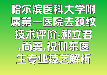 哈尔滨医科大学附属第一医院去颈纹技术评价：郝立君、尚勇、祝仰东医生专业技艺解析