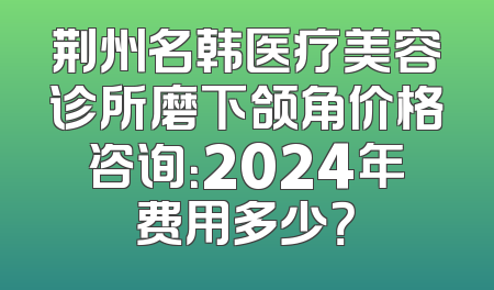 荆州名韩医疗美容诊所磨下颌角价格咨询：2024年费用多少？