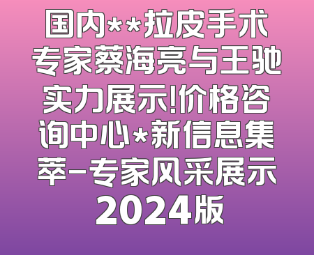 国内**拉皮手术专家蔡海亮与王驰实力展示！价格咨询中心*新信息集萃-专家风采展示 2024版