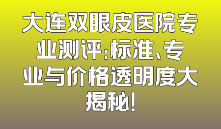 大连双眼皮医院专业测评：标准、专业与价格透明度大揭秘！