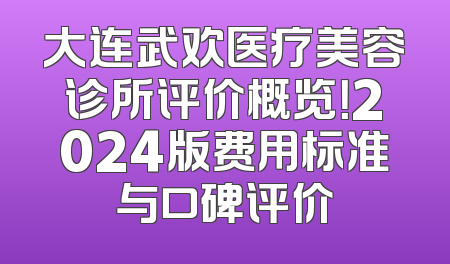 大连武欢医疗美容诊所评价概览！2024版费用标准与口碑评价