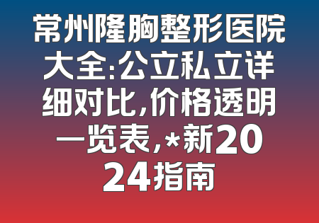 常州隆胸整形医院大全：公立私立详细对比，价格透明一览表，*新2024指南