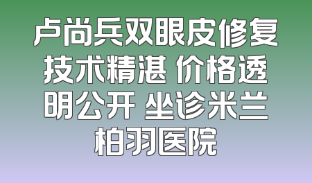 卢尚兵双眼皮修复技术精湛 价格透明公开 坐诊米兰柏羽医院