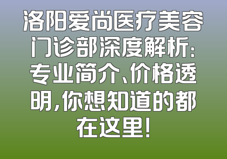 洛阳爱尚医疗美容门诊部深度解析：专业简介、价格透明，你想知道的都在这里！