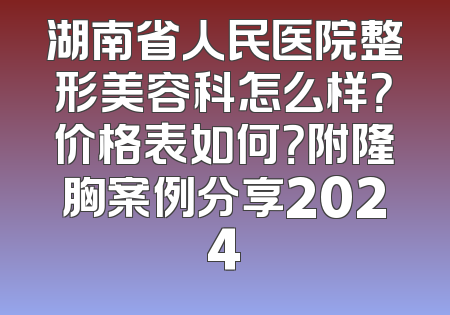 湖南省人民医院整形美容科怎么样？价格表如何？附隆胸案例分享2024